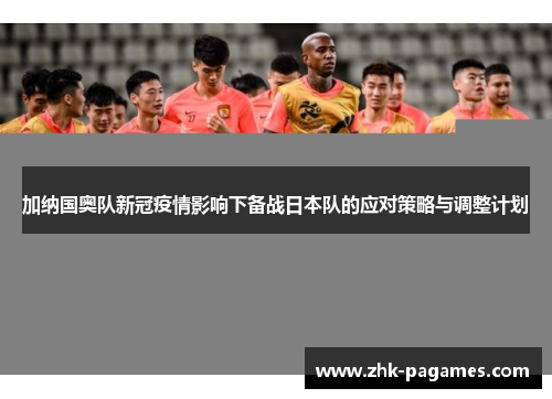 加纳国奥队新冠疫情影响下备战日本队的应对策略与调整计划