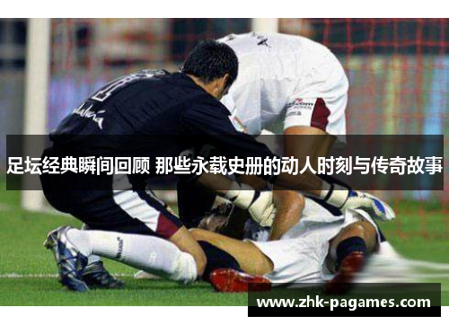 足坛经典瞬间回顾 那些永载史册的动人时刻与传奇故事