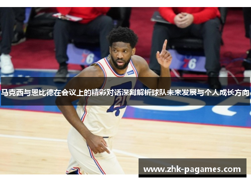 马克西与恩比德在会议上的精彩对话深刻解析球队未来发展与个人成长方向