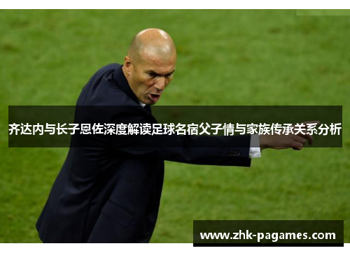 齐达内与长子恩佐深度解读足球名宿父子情与家族传承关系分析