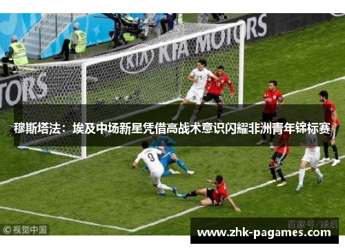 穆斯塔法:埃及中场新星凭借高战术意识闪耀非洲青年锦标赛 穆斯塔法:埃及中场新星凭借高战术意识闪耀非洲青年锦标赛
