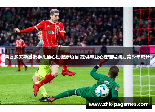 莱万多夫斯基携手儿童心理健康项目 提供专业心理辅导助力青少年成长 莱万多夫斯基携手儿童心理健康项目 提供专业心理辅导助力青少年成长