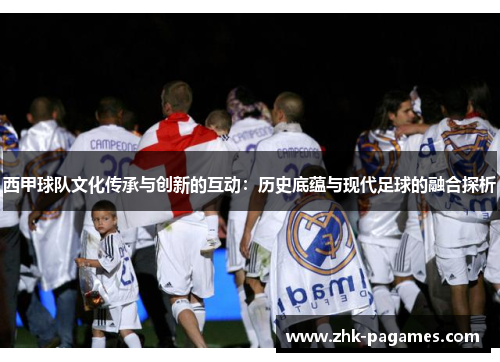 西甲球队文化传承与创新的互动:历史底蕴与现代足球的融合探析 西甲球队文化传承与创新的互动:历史底蕴与现代足球的融合探析