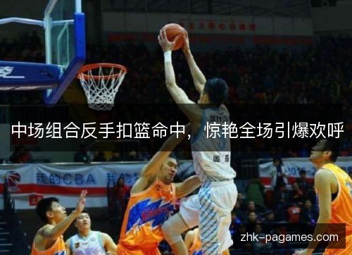 中场组合反手扣篮命中，惊艳全场引爆欢呼